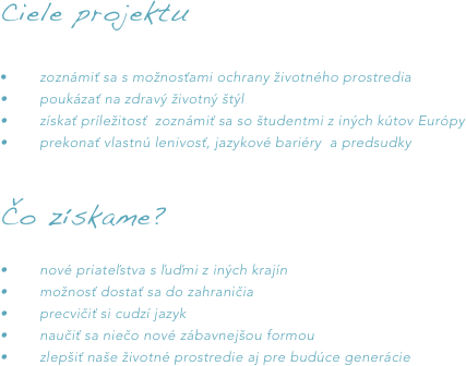 Ciele projektu

•	zoznámiť sa s možnosťami ochrany životného prostredia •	poukázať na zdravý životný štýl•	získať príležitosť  zoznámiť sa so študentmi z iných kútov Európy •	prekonať vlastnú lenivosť, jazykové bariéry  a predsudky 

Čo získame?		•	nové priateľstva s ľuďmi z iných krajín•	možnosť dostať sa do zahraničia•	precvičiť si cudzí jazyk•	naučiť sa niečo nové zábavnejšou formou•	zlepšiť naše životné prostredie aj pre budúce generácie	